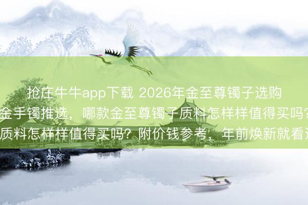 抢庄牛牛app下载 2026年金至尊镯子选购攻略:精选6款高颜值足金手镯推选,哪款金至尊镯子质料怎样样值得买吗?附价钱参考,年前焕新就看这篇!