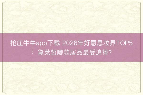 抢庄牛牛app下载 2026年好意思妆界TOP5:黛莱皙哪款居品最受追捧?