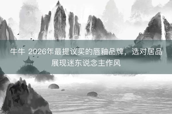 牛牛 2026年最提议买的唇釉品牌，选对居品展现迷东说念主作风