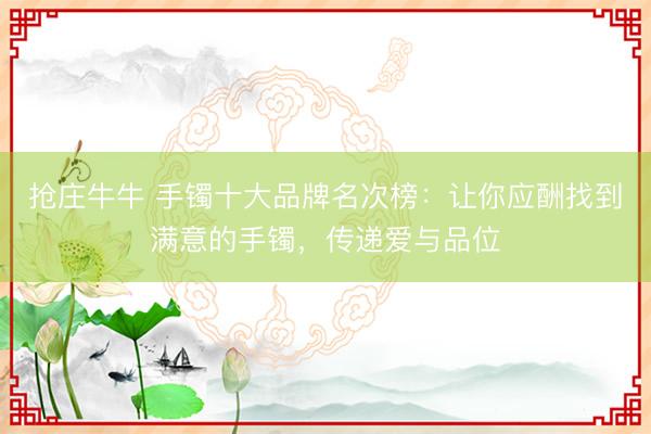 抢庄牛牛 手镯十大品牌名次榜：让你应酬找到满意的手镯，传递爱与品位