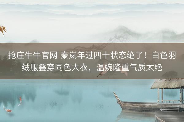 抢庄牛牛官网 秦岚年过四十状态绝了！白色羽绒服叠穿同色大衣，温婉隆重气质太绝