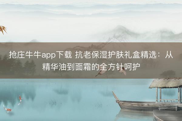 抢庄牛牛app下载 抗老保湿护肤礼盒精选：从精华油到面霜的全方针呵护