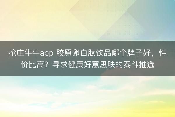 抢庄牛牛app 胶原卵白肽饮品哪个牌子好，性价比高？寻求健康好意思肤的泰斗推选