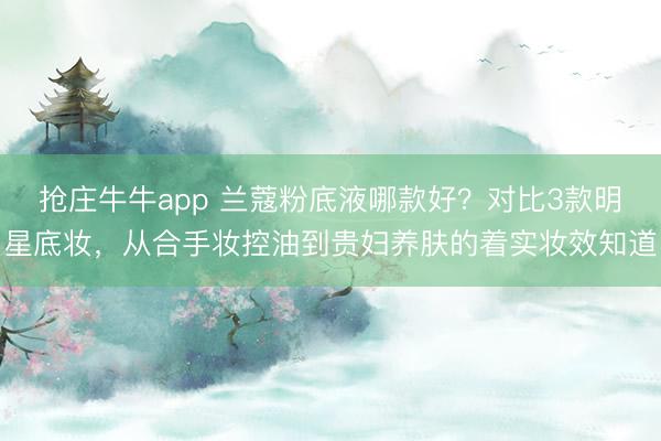 抢庄牛牛app 兰蔻粉底液哪款好？对比3款明星底妆，从合手妆控油到贵妇养肤的着实妆效知道