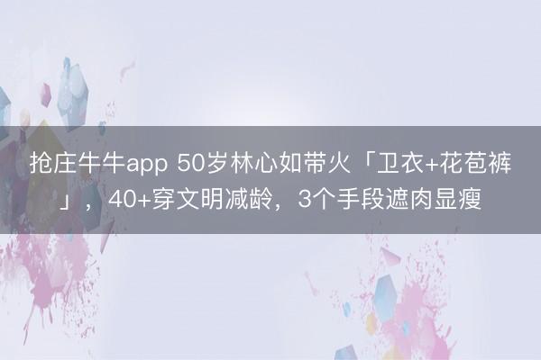 抢庄牛牛app 50岁林心如带火「卫衣+花苞裤」，40+穿文明减龄，3个手段遮肉显瘦