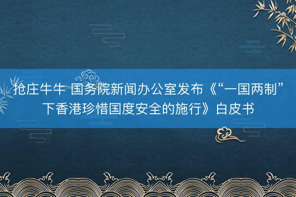 抢庄牛牛 国务院新闻办公室发布《“一国两制”下香港珍惜国度安全的施行》白皮书