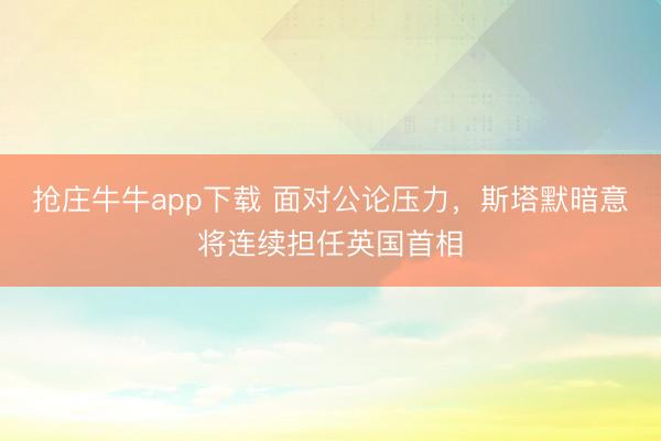 抢庄牛牛app下载 面对公论压力，斯塔默暗意将连续担任英国首相
