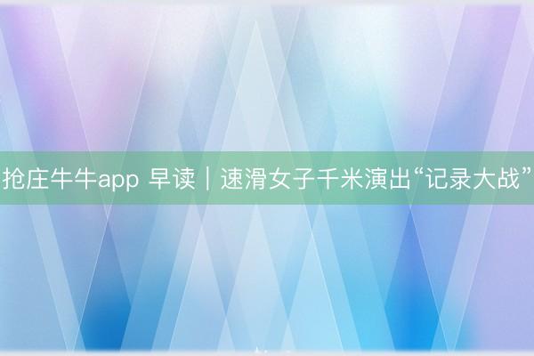抢庄牛牛app 早读｜速滑女子千米演出“记录大战”