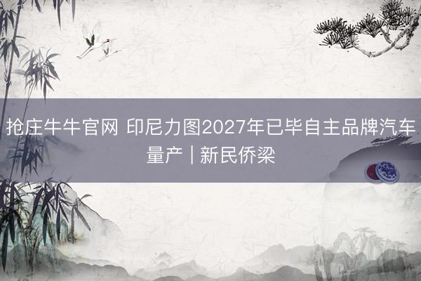 抢庄牛牛官网 印尼力图2027年已毕自主品牌汽车量产 | 新民侨梁