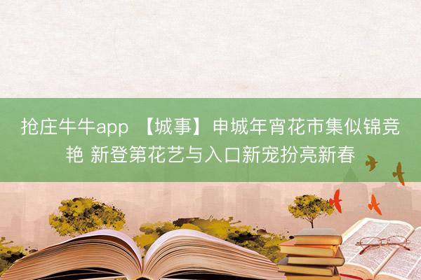抢庄牛牛app 【城事】申城年宵花市集似锦竞艳 新登第花艺与入口新宠扮亮新春