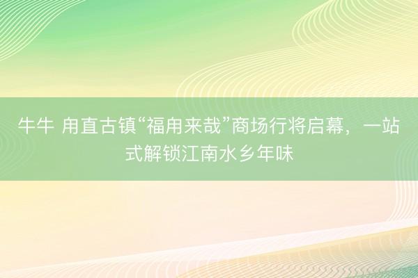 牛牛 甪直古镇“福甪来哉”商场行将启幕，一站式解锁江南水乡年味