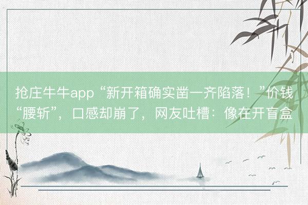 抢庄牛牛app “新开箱确实凿一齐陷落！”价钱“腰斩”，口感却崩了，网友吐槽：像在开盲盒