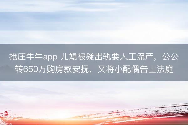 抢庄牛牛app 儿媳被疑出轨要人工流产，公公转650万购房款安抚，又将小配偶告上法庭