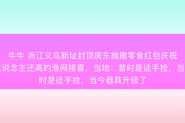 牛牛 浙江义乌新址封顶房东抛撒零食红包庆祝,村民用比东说念主还高的渔网接喜,当地:昔时是徒手捡,当今器具升级了