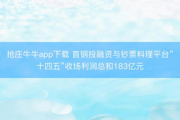 抢庄牛牛app下载 首钢投融资与钞票料理平台“十四五”收场利润总和183亿元