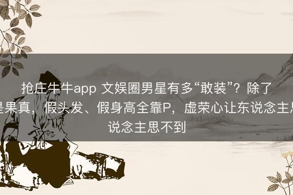 抢庄牛牛app 文娱圈男星有多“敢装”？除了性别是果真，假头发、假身高全靠P，虚荣心让东说念主思不到