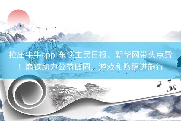 抢庄牛牛app 东谈主民日报、新华网带头点赞！崩铁助力公益破圈，游戏和煦照进施行