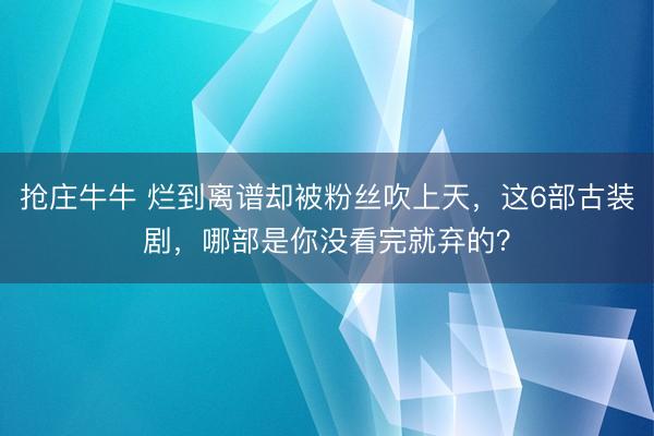 抢庄牛牛 烂到离谱却被粉丝吹上天,这6部古装剧,哪部是你没看完就弃的?
