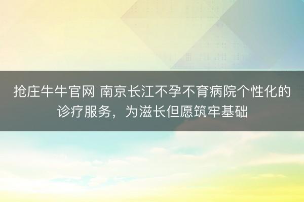 抢庄牛牛官网 南京长江不孕不育病院个性化的诊疗服务，为滋长但愿筑牢基础