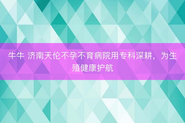牛牛 济南天伦不孕不育病院用专科深耕,为生殖健康护航