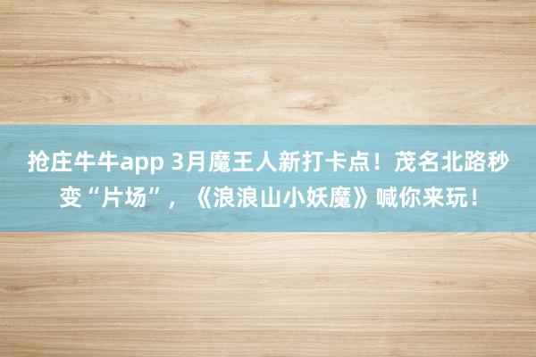 抢庄牛牛app 3月魔王人新打卡点！茂名北路秒变“片场”，《浪浪山小妖魔》喊你来玩！