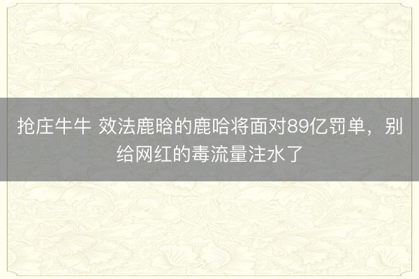 抢庄牛牛 效法鹿晗的鹿哈将面对89亿罚单，别给网红的毒流量注水了