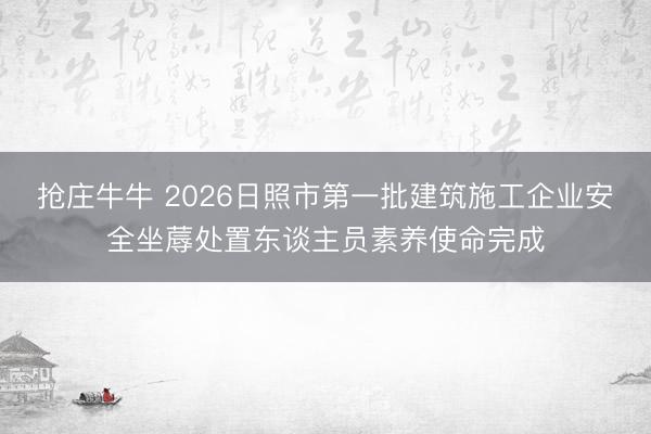 抢庄牛牛 2026日照市第一批建筑施工企业安全坐蓐处置东谈主员素养使命完成