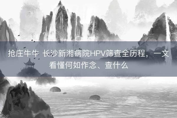 抢庄牛牛 长沙新湘病院HPV筛查全历程，一文看懂何如作念、查什么