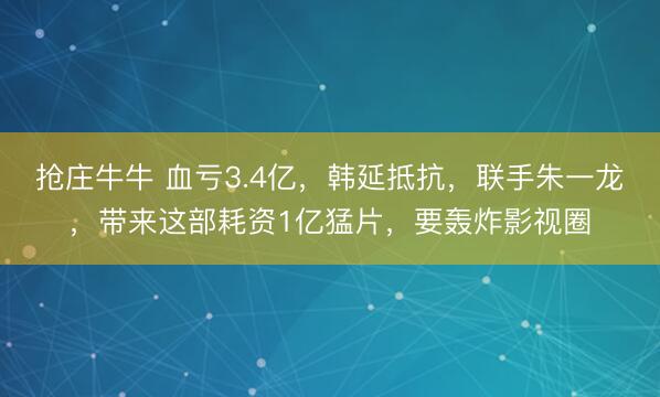 抢庄牛牛 血亏3.4亿，韩延抵抗，联手朱一龙，带来这部耗资1亿猛片，要轰炸影视圈