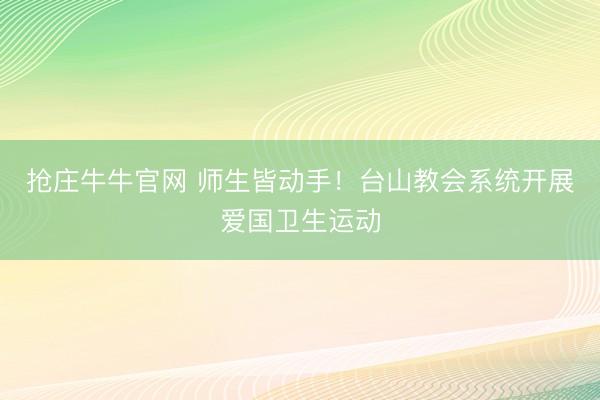 抢庄牛牛官网 师生皆动手！台山教会系统开展爱国卫生运动