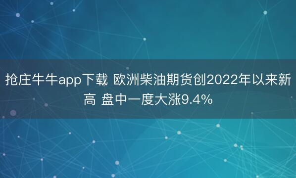 抢庄牛牛app下载 欧洲柴油期货创2022年以来新高 盘中一度大涨9.4%