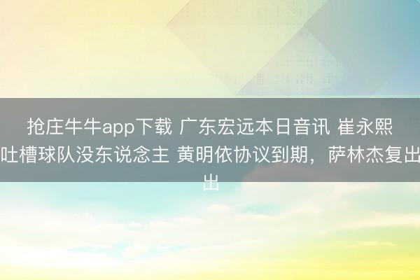 抢庄牛牛app下载 广东宏远本日音讯 崔永熙吐槽球队没东说念主 黄明依协议到期，萨林杰复出