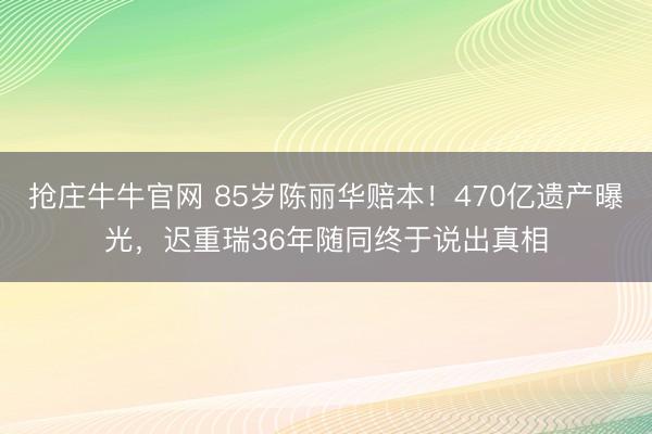 抢庄牛牛官网 85岁陈丽华赔本！470亿遗产曝光，迟重瑞36年随同终于说出真相