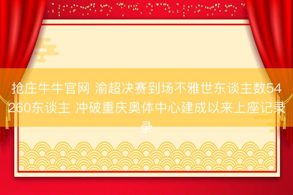 抢庄牛牛官网 渝超决赛到场不雅世东谈主数54260东谈主 冲破重庆奥体中心建成以来上座记录