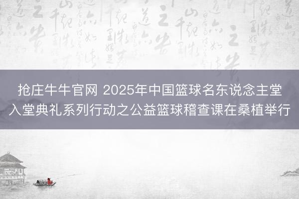 抢庄牛牛官网 2025年中国篮球名东说念主堂入堂典礼系列行动之公益篮球稽查课在桑植举行