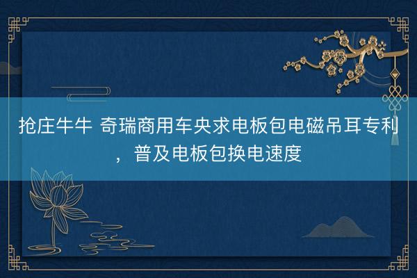 抢庄牛牛 奇瑞商用车央求电板包电磁吊耳专利，普及电板包换电速度