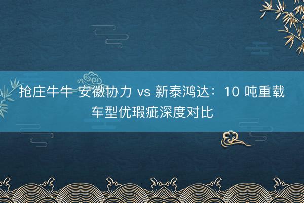 抢庄牛牛 安徽协力 vs 新泰鸿达:10 吨重载车型优瑕疵深度对比