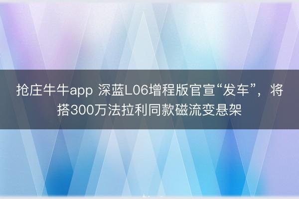 抢庄牛牛app 深蓝L06增程版官宣“发车”，将搭300万法拉利同款磁流变悬架