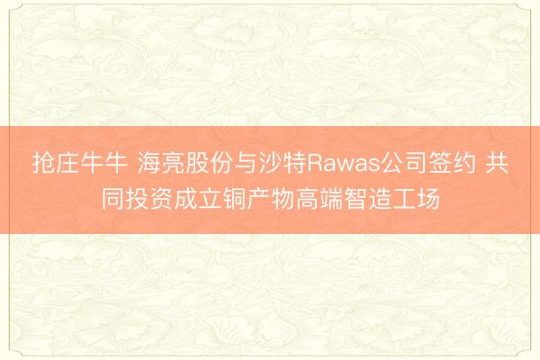 抢庄牛牛 海亮股份与沙特Rawas公司签约 共同投资成立铜产物高端智造工场