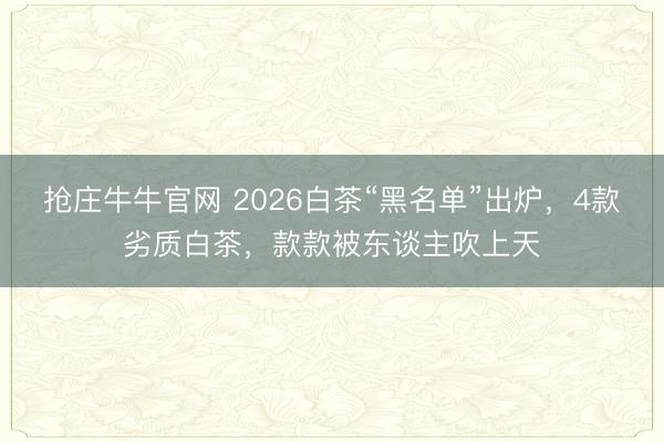 抢庄牛牛官网 2026白茶“黑名单”出炉，4款劣质白茶，款款被东谈主吹上天