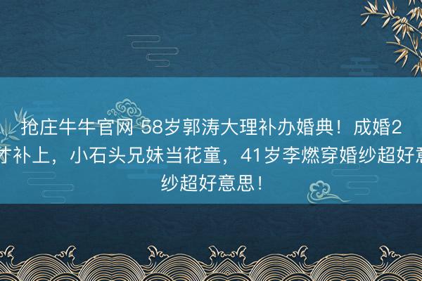 抢庄牛牛官网 58岁郭涛大理补办婚典！成婚20年才补上，小石头兄妹当花童，41岁李燃穿婚纱超好意思！