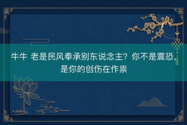 牛牛 老是民风奉承别东说念主？你不是震恐，是你的创伤在作祟