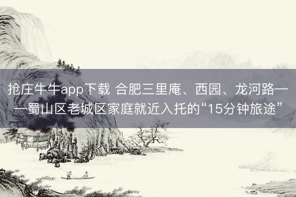 抢庄牛牛app下载 合肥三里庵、西园、龙河路——蜀山区老城区家庭就近入托的“15分钟旅途”