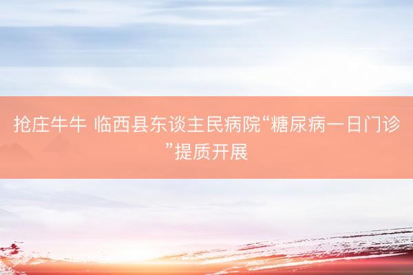 抢庄牛牛 临西县东谈主民病院“糖尿病一日门诊”提质开展