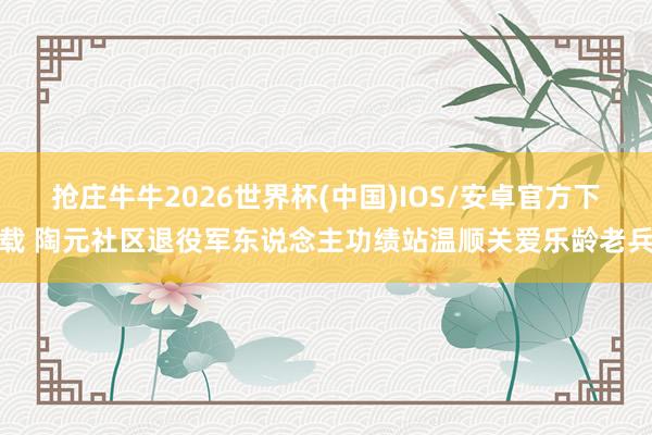 抢庄牛牛2026世界杯(中国)IOS/安卓官方下载 陶元社区退役军东说念主功绩站温顺关爱乐龄老兵