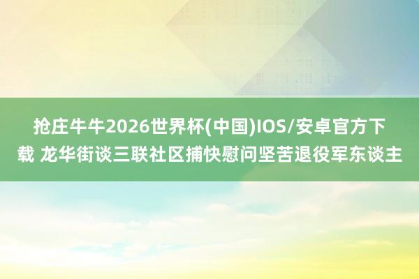 抢庄牛牛2026世界杯(中国)IOS/安卓官方下载 龙华街谈三联社区捕快慰问坚苦退役军东谈主