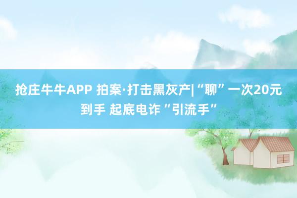 抢庄牛牛APP 拍案·打击黑灰产|“聊”一次20元到手 起底电诈“引流手”