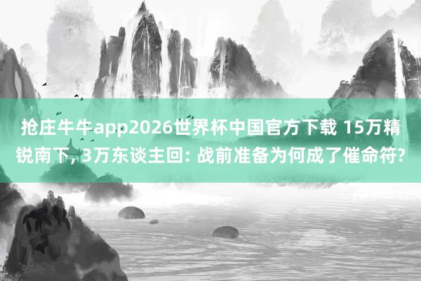 抢庄牛牛app2026世界杯中国官方下载 15万精锐南下， 3万东谈主回: 战前准备为何成了催命符?