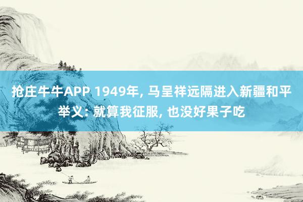 抢庄牛牛APP 1949年， 马呈祥远隔进入新疆和平举义: 就算我征服， 也没好果子吃