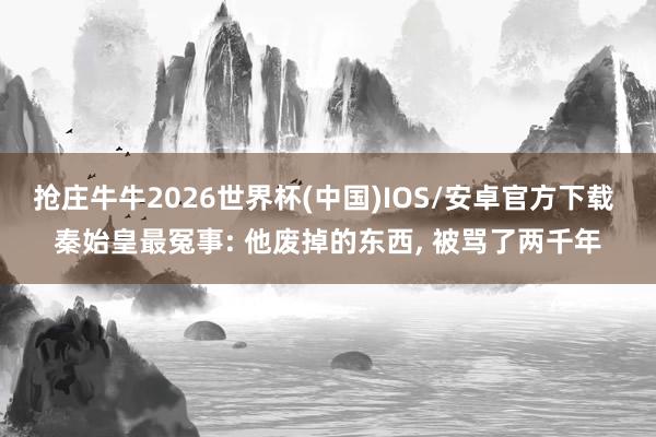 抢庄牛牛2026世界杯(中国)IOS/安卓官方下载 秦始皇最冤事: 他废掉的东西, 被骂了两千年